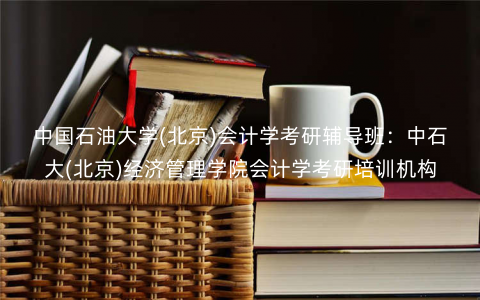 中国石油大学(北京)会计学考研辅导班:中石大(北京)经济管理学院会计学考研培训机构 中国石油大学(北京)会计学考研辅导班:中石大(北京)经济管理学院会计学考研培训机构