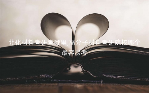 北化材料考研考哪里,高分子材料考研院校哪个最容易考 北化材料考研考哪里,高分子材料考研院校哪个最容易考