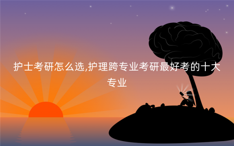 护士考研怎么选,护理跨专业考研最好考的十大专业 护士考研怎么选,护理跨专业考研最好考的十大专业