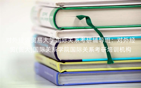 对外经济贸易大学国际关系考研辅导班:对外经贸(贸大)国际关系学院国际关系考研培训机构 对外经济贸易大学国际关系考研辅导班:对外经贸(贸大)国际关系学院国际关系考研培训机构