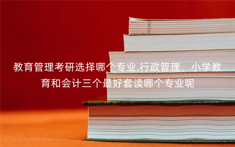 教育管理考研选择哪个专业,行政管理、小学教育和会计三个最好套读哪个专业呢 教育管理考研选择哪个专业,行政管理、小学教育和会计三个最好套读哪个专业呢