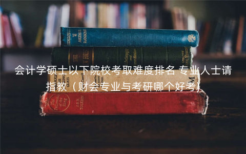 会计学硕士以下院校考取难度排名 专业人士请指教(财会专业与考研哪个好考) 会计学硕士以下院校考取难度排名 专业人士请指教(财会专业与考研哪个好考)