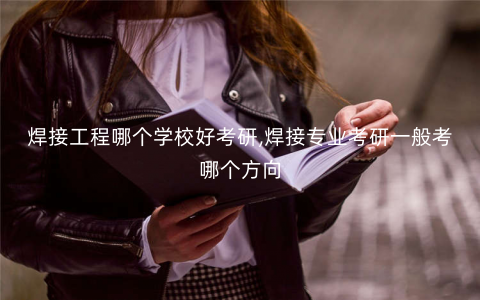 焊接工程哪个学校好考研,焊接专业考研一般考哪个方向 焊接工程哪个学校好考研,焊接专业考研一般考哪个方向