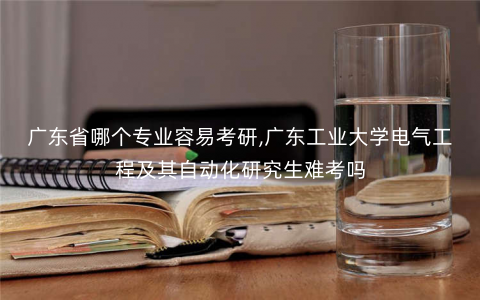 广东省哪个专业容易考研,广东工业大学电气工程及其自动化研究生难考吗 广东省哪个专业容易考研,广东工业大学电气工程及其自动化研究生难考吗