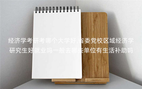 经济学考研考哪个大学好,省委党校区域经济学研究生好就业吗一般去哪些单位有生活补助吗 经济学考研考哪个大学好,省委党校区域经济学研究生好就业吗一般去哪些单位有生活补助吗