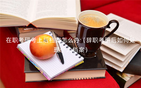 在职考研考上后档案怎么办(辞职考研后如何处理个人档案) 在职考研考上后档案怎么办(辞职考研后如何处理个人档案)