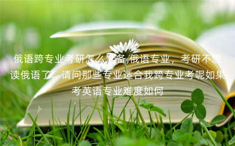 俄语跨专业考研怎么准备,俄语专业,考研不想读俄语了,请问那些专业适合我跨专业考呢如果考英语专业难度如何 俄语跨专业考研怎么准备,俄语专业,考研不想读俄语了,请问那些专业适合我跨专业考呢如果考英语专业难度如何