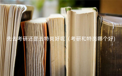 先去考研还是去特岗好呢(考研和特岗哪个好) 先去考研还是去特岗好呢(考研和特岗哪个好)